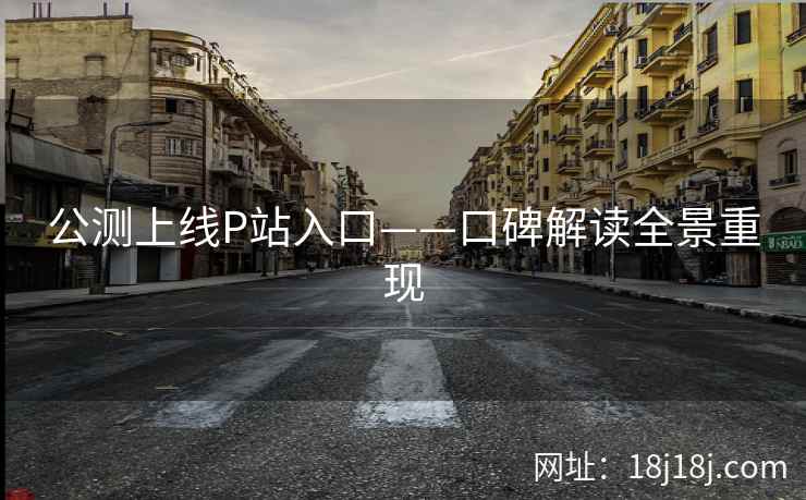 公测上线P站入口——口碑解读全景重现 公测上线P站入口——口碑解读全景重现