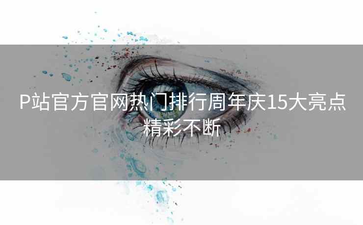 P站官方官网热门排行周年庆15大亮点精彩不断