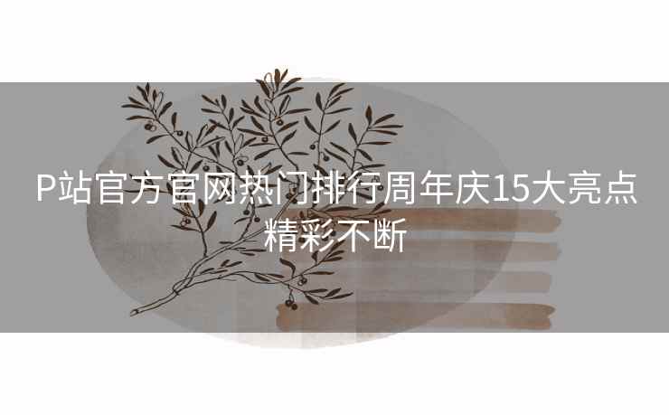 P站官方官网热门排行周年庆15大亮点精彩不断