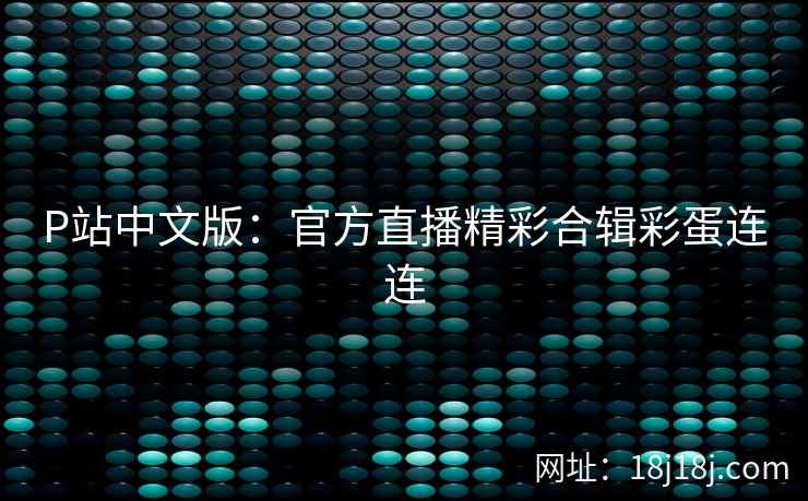 P站中文版:官方直播精彩合辑彩蛋连连 P站中文版:官方直播精彩合辑彩蛋连连