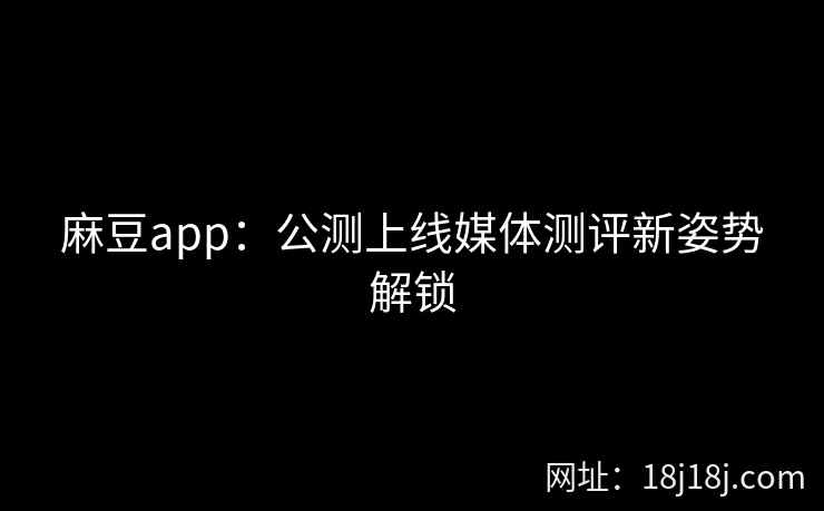 麻豆app：公测上线媒体测评新姿势解锁