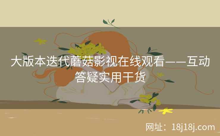 大版本迭代蘑菇影视在线观看——互动答疑实用干货 大版本迭代蘑菇影视在线观看——互动答疑实用干货