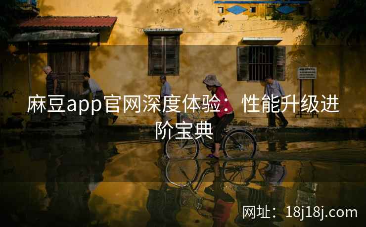 麻豆app官网深度体验:性能升级进阶宝典 麻豆app官网深度体验:性能升级进阶宝典