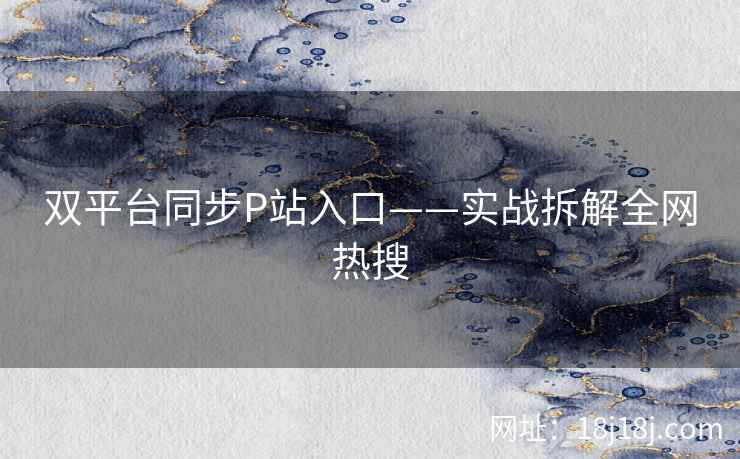 双平台同步P站入口——实战拆解全网热搜 双平台同步P站入口——实战拆解全网热搜