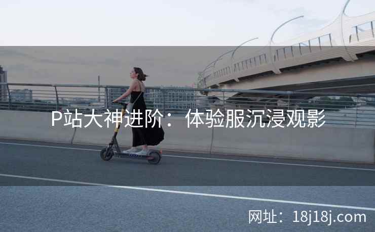 P站大神进阶:体验服沉浸观影 P站大神进阶:体验服沉浸观影