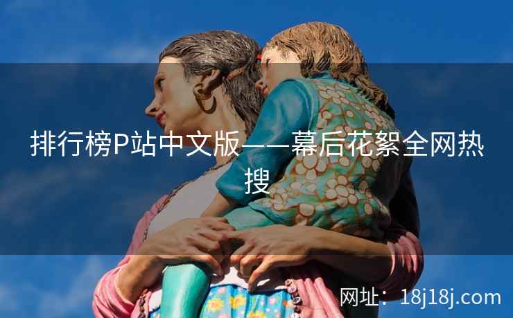 排行榜P站中文版——幕后花絮全网热搜