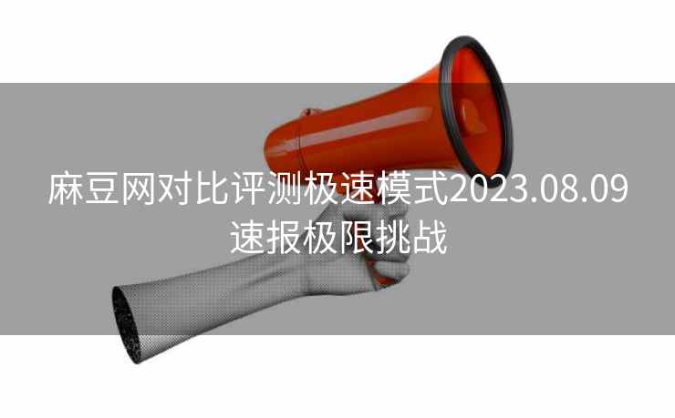 麻豆网对比评测极速模式2023.08.09速报极限挑战 麻豆网对比评测极速模式2023.08.09速报极限挑战