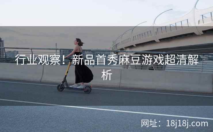 行业观察!新品首秀麻豆游戏超清解析 行业观察!新品首秀麻豆游戏超清解析