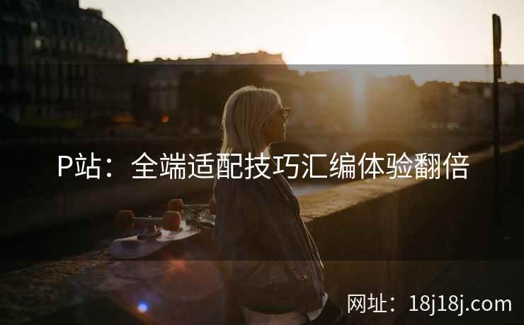 P站:全端适配技巧汇编体验翻倍 P站:全端适配技巧汇编体验翻倍