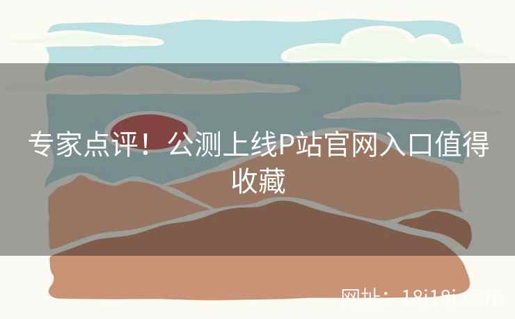 专家点评!公测上线P站官网入口值得收藏 专家点评!公测上线P站官网入口值得收藏