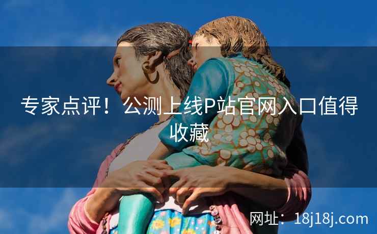 专家点评!公测上线P站官网入口值得收藏 专家点评!公测上线P站官网入口值得收藏