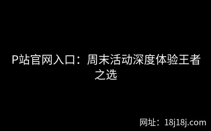 P站官网入口：周末活动深度体验王者之选