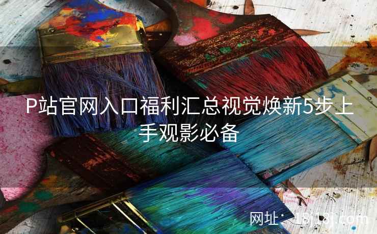 P站官网入口福利汇总视觉焕新5步上手观影必备
