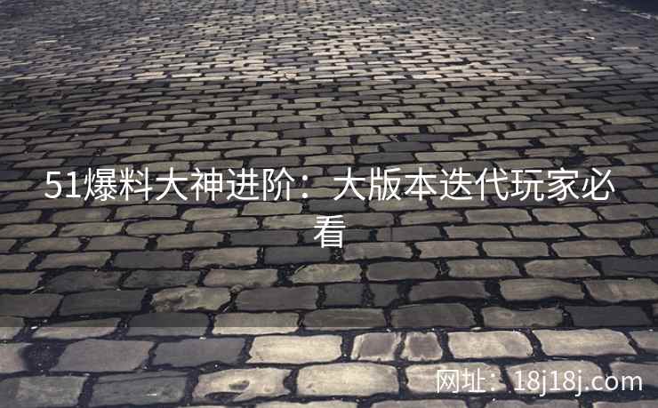 51爆料大神进阶:大版本迭代玩家必看 51爆料大神进阶:大版本迭代玩家必看