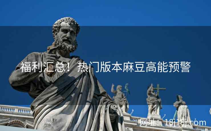 福利汇总!热门版本麻豆高能预警 福利汇总!热门版本麻豆高能预警