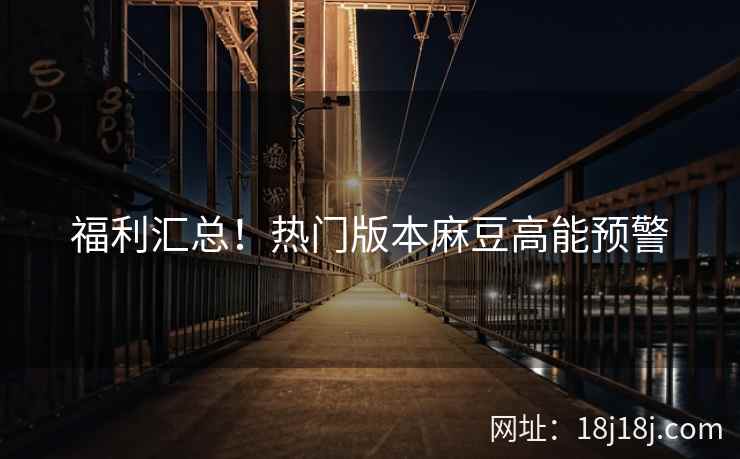 福利汇总！热门版本麻豆高能预警