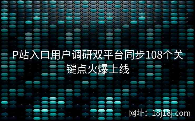 P站入口用户调研双平台同步108个关键点火爆上线 P站入口用户调研双平台同步108个关键点火爆上线