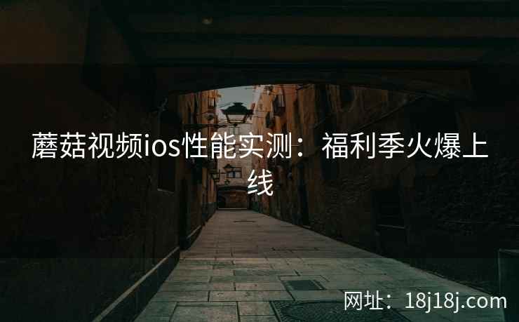 蘑菇视频ios性能实测：福利季火爆上线