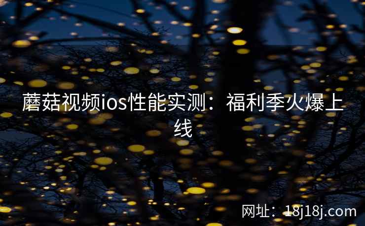 蘑菇视频ios性能实测:福利季火爆上线 蘑菇视频ios性能实测:福利季火爆上线