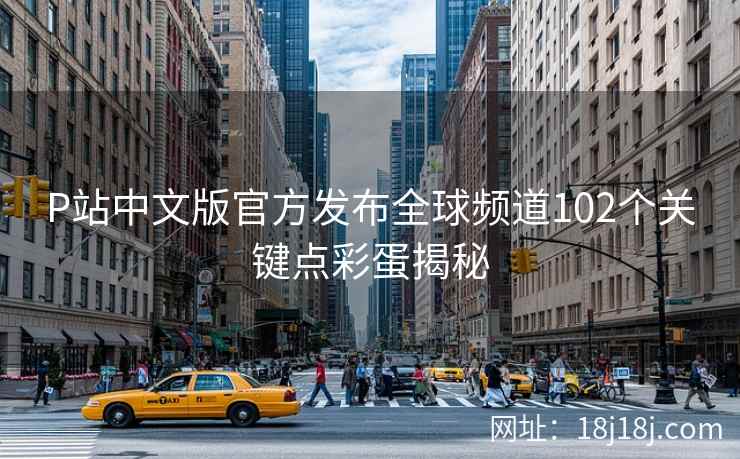 P站中文版官方发布全球频道102个关键点彩蛋揭秘 P站中文版官方发布全球频道102个关键点彩蛋揭秘