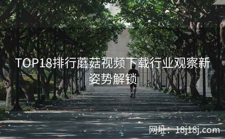TOP18排行蘑菇视频下载行业观察新姿势解锁